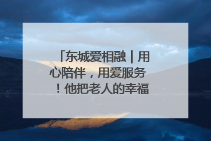 东城爱相融｜用心陪伴，用爱服务！他把老人的幸福感当“大事儿”