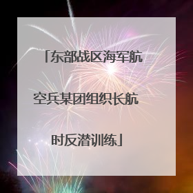 东部战区海军航空兵某团组织长航时反潜训练