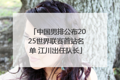中国男排公布2025世界联赛首站名单 江川出任队长