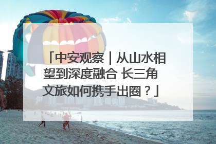 中安观察｜从山水相望到深度融合 长三角文旅如何携手出圈？