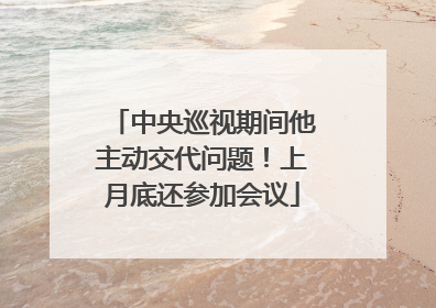 中央巡视期间他主动交代问题！上月底还参加会议