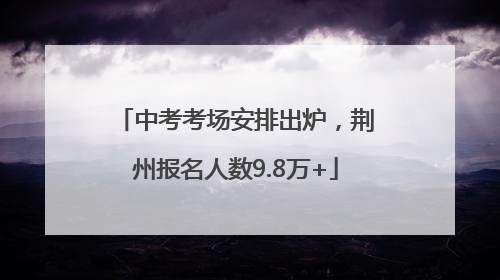 中考考场安排出炉，荆州报名人数9.8万+
