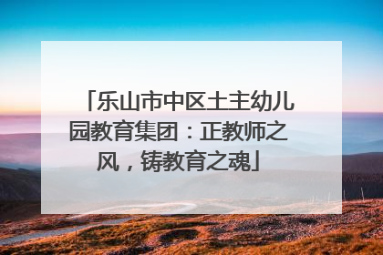 乐山市中区土主幼儿园教育集团：正教师之风，铸教育之魂