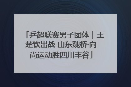 乒超联赛男子团体｜王楚钦出战 山东魏桥·向尚运动胜四川丰谷