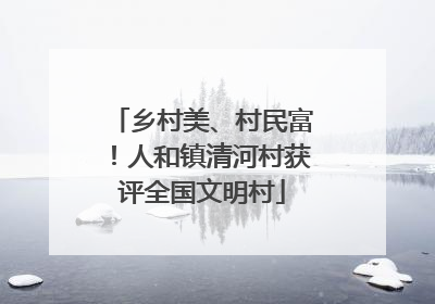 乡村美、村民富！人和镇清河村获评全国文明村