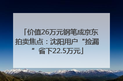 价值26万元钢笔成京东拍卖焦点：沈阳用户“捡漏”省下22.5万元