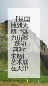 从国博到天博“魅力庚彩 跃动河海”朱炳仁艺术展在天津启幕
