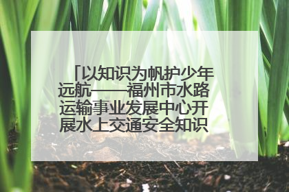 以知识为帆护少年远航——福州市水路运输事业发展中心开展水上交通安全知识进校园活动