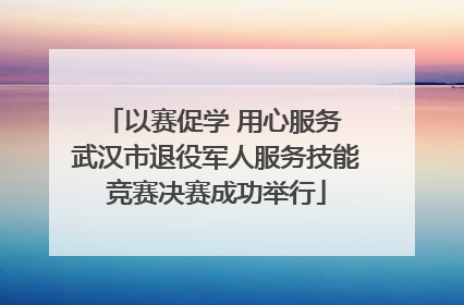 以赛促学 用心服务 武汉市退役军人服务技能竞赛决赛成功举行