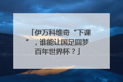 伊万科维奇“下课”，谁能让国足圆梦百年世界杯？