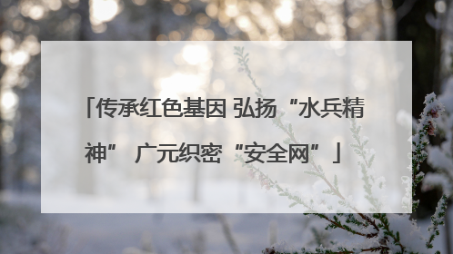 传承红色基因 弘扬“水兵精神” 广元织密“安全网”