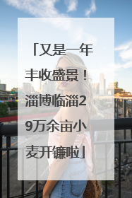 又是一年丰收盛景！淄博临淄29万余亩小麦开镰啦