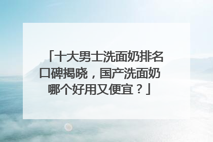 十大男士洗面奶排名口碑揭晓，国产洗面奶哪个好用又便宜？