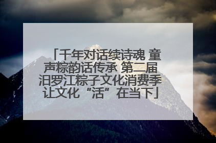 千年对话续诗魂 童声粽韵话传承 第二届汨罗江粽子文化消费季让文化“活”在当下