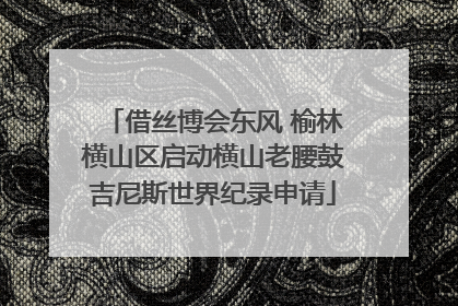 借丝博会东风 榆林横山区启动横山老腰鼓吉尼斯世界纪录申请
