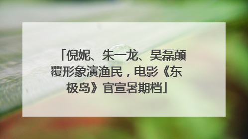 倪妮、朱一龙、吴磊颠覆形象演渔民，电影《东极岛》官宣暑期档