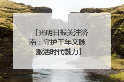 光明日报关注济南：守护千年文脉 激活时代魅力