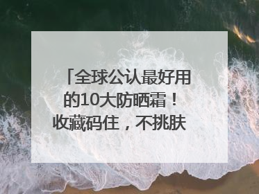 全球公认最好用的10大防晒霜！收藏码住，不挑肤质清爽不搓泥