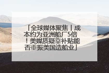 全球媒体聚焦丨成本约为亚洲船厂5倍！美媒质疑靠补贴能否重振美国造船业