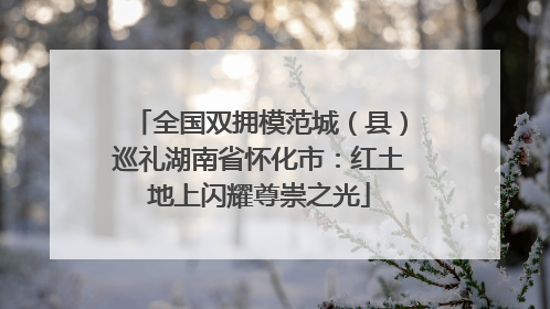 全国双拥模范城（县）巡礼湖南省怀化市：红土地上闪耀尊崇之光