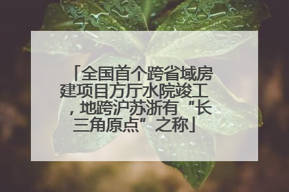 全国首个跨省域房建项目方厅水院竣工，地跨沪苏浙有“长三角原点”之称