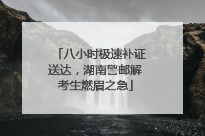 八小时极速补证送达，湖南警邮解考生燃眉之急