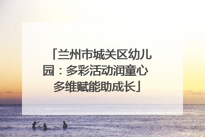 兰州市城关区幼儿园：多彩活动润童心 多维赋能助成长