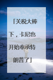 关税大棒下，卡尼也开始奉承特朗普了