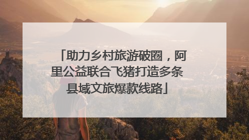 助力乡村旅游破圈，阿里公益联合飞猪打造多条县域文旅爆款线路
