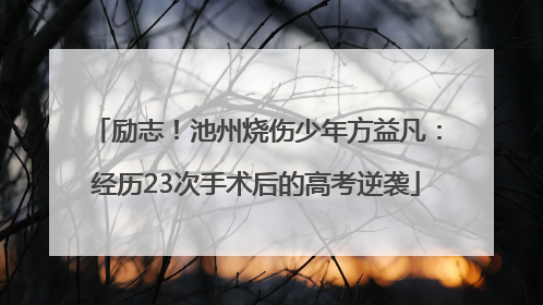 励志！池州烧伤少年方益凡：经历23次手术后的高考逆袭