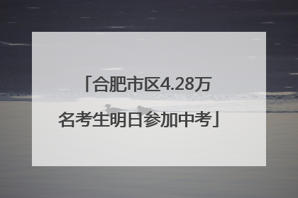 合肥市区4.28万名考生明日参加中考
