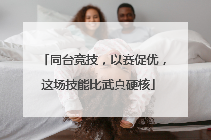 同台竞技，以赛促优，这场技能比武真硬核