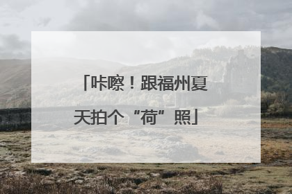 咔嚓！跟福州夏天拍个“荷”照