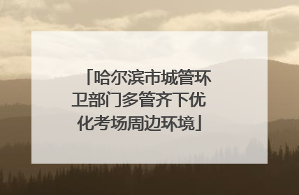 哈尔滨市城管环卫部门多管齐下优化考场周边环境