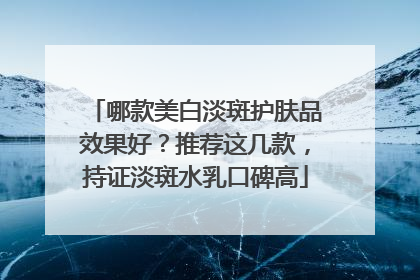 哪款美白淡斑护肤品效果好？推荐这几款，持证淡斑水乳口碑高