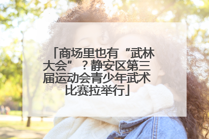 商场里也有“武林大会”？静安区第三届运动会青少年武术比赛拉举行