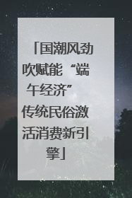国潮风劲吹赋能“端午经济” 传统民俗激活消费新引擎
