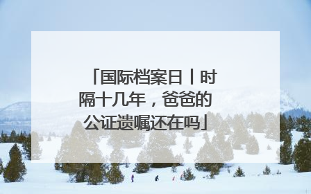国际档案日丨时隔十几年，爸爸的公证遗嘱还在吗