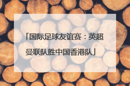 国际足球友谊赛：英超曼联队胜中国香港队