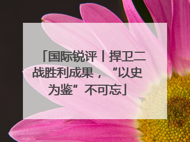 国际锐评丨捍卫二战胜利成果，“以史为鉴”不可忘