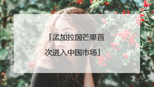 孟加拉国芒果首次进入中国市场