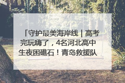 守护最美海岸线｜高考完玩嗨了，4名河北高中生夜困礁石！青岛救援队火速出动救上岸