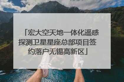 宏大空天地一体化遥感探测卫星星座总部项目签约落户无锡高新区