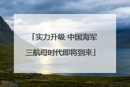 实力升级 中国海军三航母时代即将到来