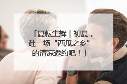 夏耘生辉｜初夏，赴一场“西瓜之乡”的清凉邀约吧！