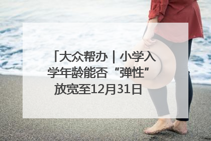 大众帮办｜小学入学年龄能否“弹性”放宽至12月31日？有地方已在探索