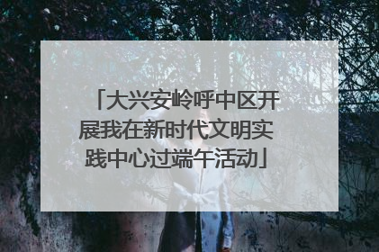 大兴安岭呼中区开展我在新时代文明实践中心过端午活动