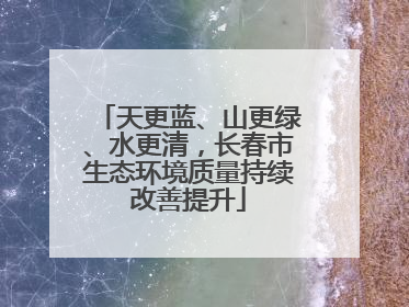 天更蓝、山更绿、水更清，长春市生态环境质量持续改善提升