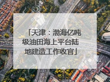 天津：渤海亿吨级油田海上平台陆地建造工作收官