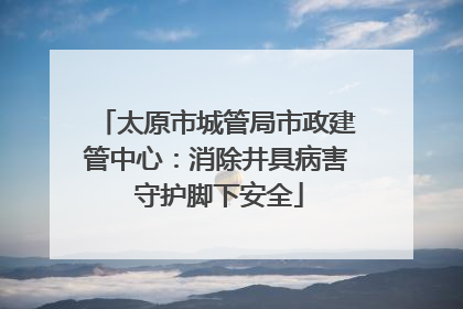 太原市城管局市政建管中心：消除井具病害 守护脚下安全